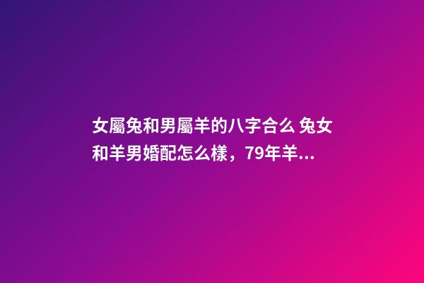女屬兔和男屬羊的八字合么 兔女和羊男婚配怎么樣，79年羊男和87年兔女相配嗎？-第1張-觀點(diǎn)-玄機(jī)派